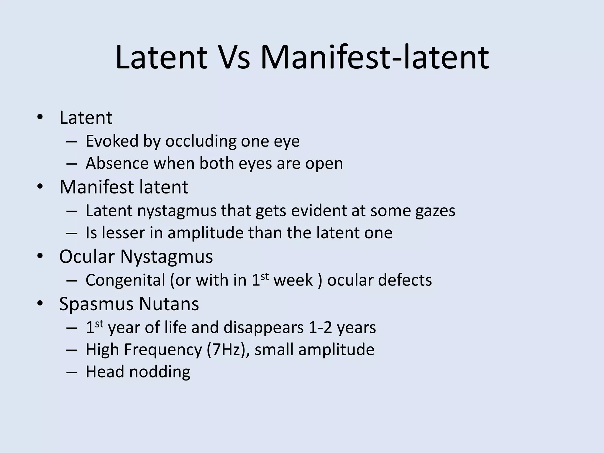 Latent Vs Manifest-latent
• Latent
– Evoked by occluding one eye
– Absence when both eyes are open
• Manifest latent
– Latent nystagmus that gets evident at some gazes
– Is lesser in amplitude than the latent one
• Ocular Nystagmus
– Congenital (or with in 1st week ) ocular defects
• Spasmus Nutans
– 1st year of life and disappears 1-2 years
– High Frequency (7Hz), small amplitude
– Head nodding
 