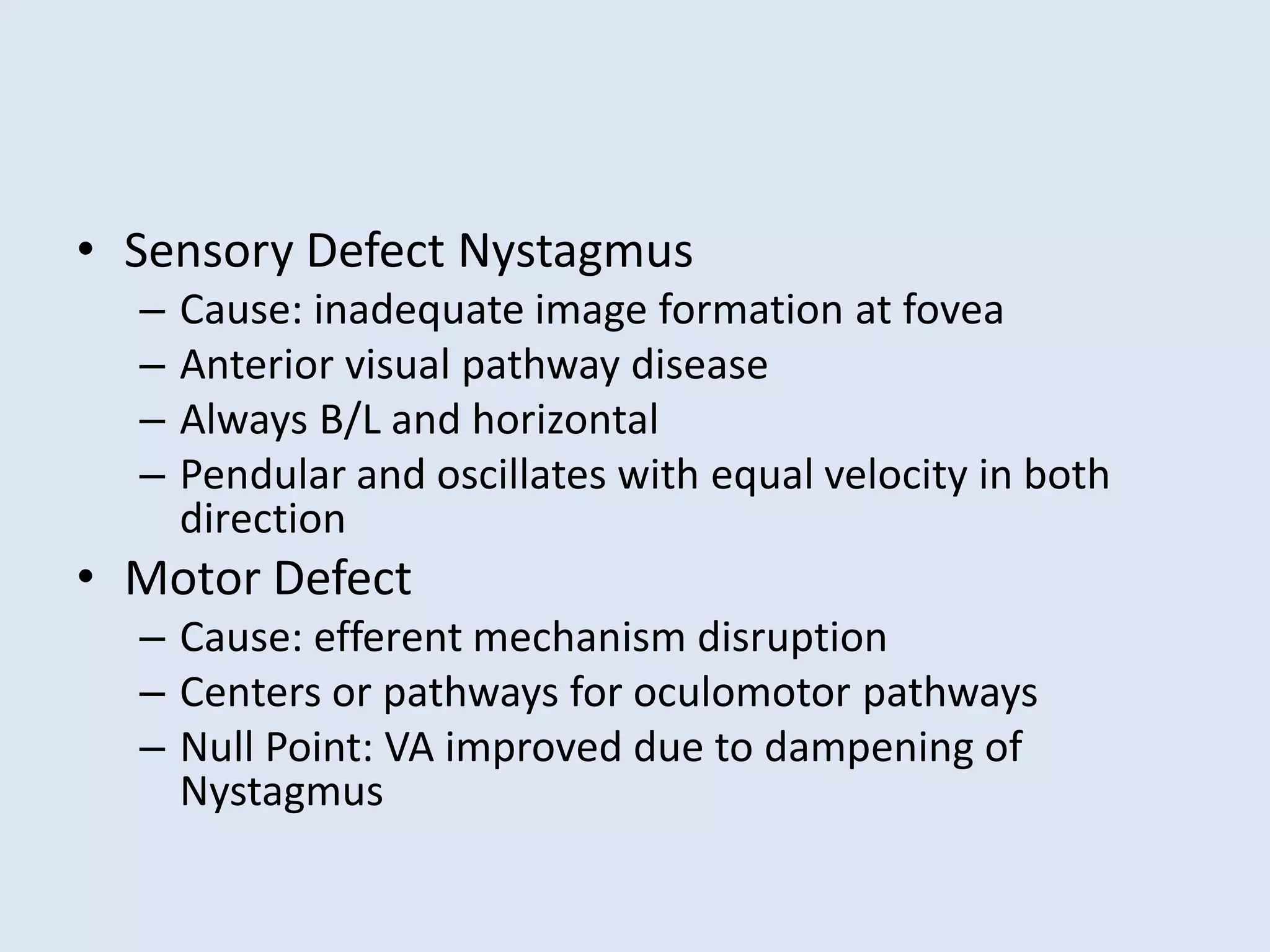 • Sensory Defect Nystagmus
– Cause: inadequate image formation at fovea
– Anterior visual pathway disease
– Always B/L and horizontal
– Pendular and oscillates with equal velocity in both
direction
• Motor Defect
– Cause: efferent mechanism disruption
– Centers or pathways for oculomotor pathways
– Null Point: VA improved due to dampening of
Nystagmus
 