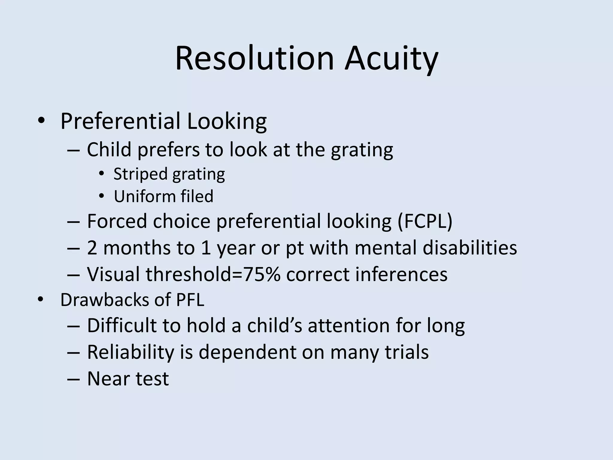 Resolution Acuity
• Preferential Looking
– Child prefers to look at the grating
• Striped grating
• Uniform filed
– Forced choice preferential looking (FCPL)
– 2 months to 1 year or pt with mental disabilities
– Visual threshold=75% correct inferences
• Drawbacks of PFL
– Difficult to hold a child’s attention for long
– Reliability is dependent on many trials
– Near test
 