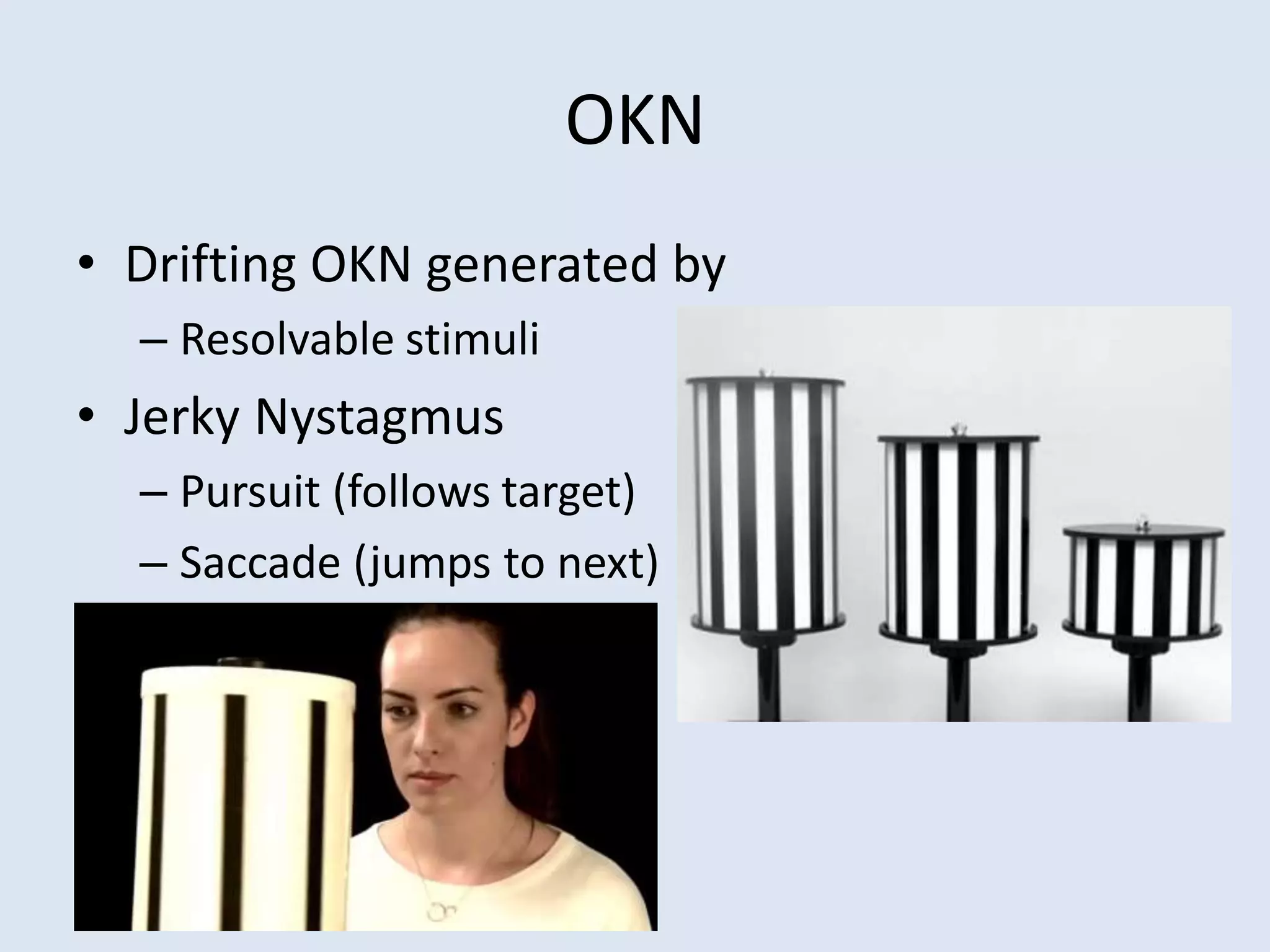OKN
• Drifting OKN generated by
– Resolvable stimuli
• Jerky Nystagmus
– Pursuit (follows target)
– Saccade (jumps to next)
 