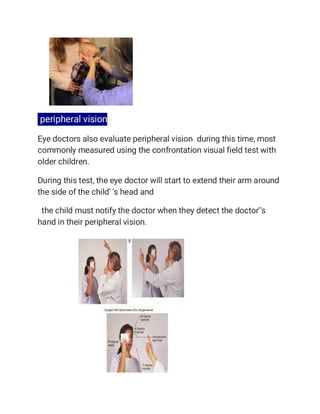 peripheral vision
Eye doctors also evaluate peripheral vision during this time, most
commonly measured using the confrontation visual field test with
older children.
During this test, the eye doctor will start to extend their arm around
the side of the child' 's head and
the child must notify the doctor when they detect the doctor''s
hand in their peripheral vision.
 
