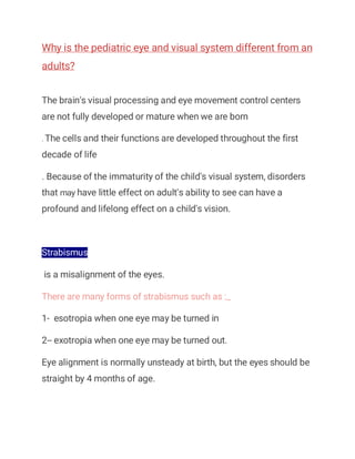 Why is the pediatric eye and visual system different from an
adults?
The brain's visual processing and eye movement control centers
are not fully developed or mature when we are born
. The cells and their functions are developed throughout the first
decade of life
. Because of the immaturity of the child's visual system, disorders
that may have little effect on adult's ability to see can have a
profound and lifelong effect on a child's vision.
Strabismus
is a misalignment of the eyes.
There are many forms of strabismus such as :_
1- esotropia when one eye may be turned in
2-- exotropia when one eye may be turned out.
Eye alignment is normally unsteady at birth, but the eyes should be
straight by 4 months of age.
 