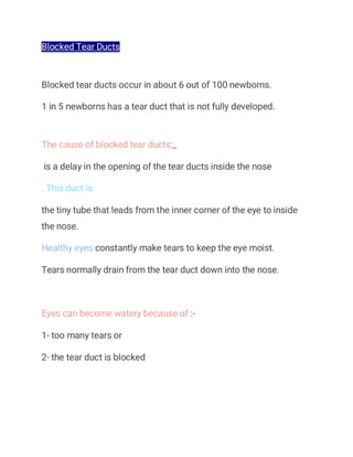Blocked Tear Ducts
Blocked tear ducts occur in about 6 out of 100 newborns.
1 in 5 newborns has a tear duct that is not fully developed.
The cause of blocked tear ducts:_
is a delay in the opening of the tear ducts inside the nose
. This duct is
the tiny tube that leads from the inner corner of the eye to inside
the nose.
Healthy eyes constantly make tears to keep the eye moist.
Tears normally drain from the tear duct down into the nose.
Eyes can become watery because of :-
1- too many tears or
2- the tear duct is blocked
 