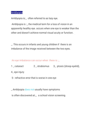 Amblyopia
Amblyopia is:_ often referred to as lazy eye.
Amblyopia is :_ the medical term for a loss of vision in an
apparently healthy eye. occurs when one eye is weaker than the
other and doesn’t achieve normal visual acuity or function.
_. This occurs in infants and young children if there is an
imbalance of the image received between the two eyes.
An eye imbalance can occur when there is :_
1 _ cataract 2 _ strabismus 3_ ptosis (droop eyelid),
4_ eye injury
5- refractive error that is worse in one eye
_ Amblyopia does not usually have symptoms
is often discovered at:_. a school vision screening.
 