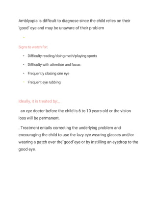 Amblyopia is difficult to diagnose since the child relies on their
‘good’ eye and may be unaware of their problem
•
Signs to watch for:
• Difficulty reading/doing math/playing sports
• Difficulty with attention and focus
• Frequently closing one eye
• Frequent eye rubbing
Ideally, it is treated by:_
an eye doctor before the child is 6 to 10 years old or the vision
loss will be permanent.
. Treatment entails correcting the underlying problem and
encouraging the child to use the lazy eye wearing glasses and/or
wearing a patch over the"good"eye or by instilling an eyedrop to the
good eye.
 