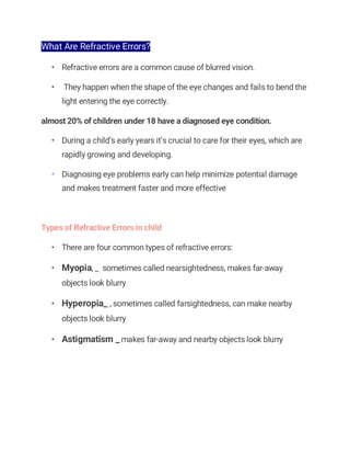 What Are Refractive Errors?
• Refractive errors are a common cause of blurred vision.
• They happen when the shape of the eye changes and fails to bend the
light entering the eye correctly.
almost 20% of children under 18 have a diagnosed eye condition.
• During a child’s early years it’s crucial to care for their eyes, which are
rapidly growing and developing.
• Diagnosing eye problems early can help minimize potential damage
and makes treatment faster and more effective
Types of Refractive Errors in child
• There are four common types of refractive errors:
• Myopia, _ sometimes called nearsightedness, makes far-away
objects look blurry
• Hyperopia_ , sometimes called farsightedness, can make nearby
objects look blurry
• Astigmatism _ makes far-away and nearby objects look blurry
 