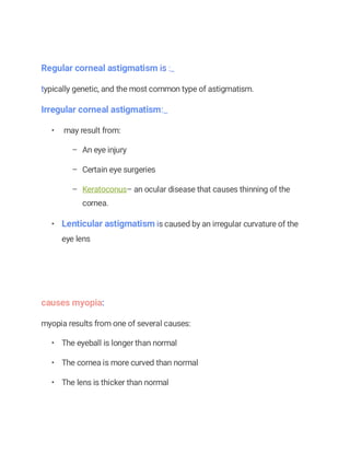 Regular corneal astigmatism is :_
typically genetic, and the most common type of astigmatism.
Irregular corneal astigmatism:_
• may result from:
– An eye injury
– Certain eye surgeries
– Keratoconus– an ocular disease that causes thinning of the
cornea.
• Lenticular astigmatism is caused by an irregular curvature of the
eye lens
causes myopia:
myopia results from one of several causes:
• The eyeball is longer than normal
• The cornea is more curved than normal
• The lens is thicker than normal
 