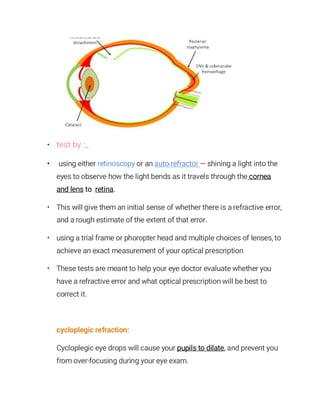 • test by :_
• using either retinoscopy or an auto-refractor — shining a light into the
eyes to observe how the light bends as it travels through the cornea
and lens to retina.
• This will give them an initial sense of whether there is a refractive error,
and a rough estimate of the extent of that error.
• using a trial frame or phoropter head and multiple choices of lenses, to
achieve an exact measurement of your optical prescription
• These tests are meant to help your eye doctor evaluate whether you
have a refractive error and what optical prescription will be best to
correct it.
cycloplegic refraction:
Cycloplegic eye drops will cause your pupils to dilate, and prevent you
from over-focusing during your eye exam.
 