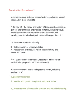 Examination Procedures**
A comprehensive pediatric eye and vision examination should
include, but is not limited to:
1- Review of: the nature and history of the presenting problem,
patient and family eye and medical histories, including visual,
ocular, general health,leisure and sports activities, and
developmental and school performance history of the child
2- Measurement of visual acuity
3- Determination of refractive status
• Assessment of binocular vision, ocular motility, and
accommodation
4- • Evaluation of color vision (baseline or if needed, for
qualification purposes or if disease related)
5- • Assessment of ocular and systemic health ,including
evaluation of
a_ pupillary responses
b_ anterior and posterior segment, peripheral retina
c_ /measurement of intraocular pressure and visual field testing.
 