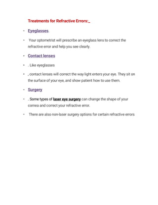 Treatments for Refractive Errors:_
• Eyeglasses.
• Your optometrist will prescribe an eyeglass lens to correct the
refractive error and help you see clearly.
• Contact lenses
• . Like eyeglasses
• , contact lenses will correct the way light enters your eye. They sit on
the surface of your eye, and show patient how to use them.
• Surgery
• . Some types of laser eye surgery can change the shape of your
cornea and correct your refractive error.
• There are also non-laser surgery options for certain refractive errors
 