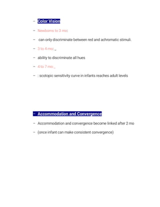 – Color Vision
– Newborns to 3 mo:
– can only discriminate between red and achromatic stimuli.
– 3 to 4 mo: _
– ability to discriminate all hues
– 4 to 7 mo:_
– : scotopic sensitivity curve in infants reaches adult levels
– Accommodation and Convergence
– Accommodation and convergence become linked after 2 mo
– (once infant can make consistent convergence)
 