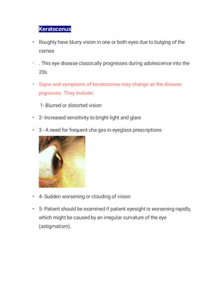 Keratoconus
• Roughly have blurry vision in one or both eyes due to bulging of the
cornea
• . This eye disease classically progresses during adolescence into the
20s.
• Signs and symptoms of keratoconus may change as the disease
prgresses. They include:
1- Blurred or distorted vision
• 2- Increased sensitivity to bright light and glare
• 3 - A need for frequent cha ges in eyeglass prescriptions
• 4- Sudden worsening or clouding of vision
• 5- Patient should be examined if patient eyesight is worsening rapidly,
which might be caused by an irregular curvature of the eye
(astigmatism).
 