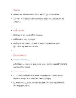 Causes
• genetic and environmental factors are thought to be involved.
• Around 1 in 10 people with keratoconus also have a parent with the
condition.
•
• Risk factors:
• Having a family history of keratoconus
• Rubbing your eyes vigorously
• Having certain conditions, such as retinitis pigmentosa, Down
syndrome, hay fever and asthma
•
• Complications
• In some situations, :_
• patient cornea may swell quickly and cause sudden reduced vision and
scarring of the cornea.
• This is caused by:_
• a_. a condition in which the inside lining of patient cornea breaks
down, allowing fluid to enter the cornea (hydrops).
• b_. The swelling usually subsides by itself, but a scar may form that
affects patient vision.
 
