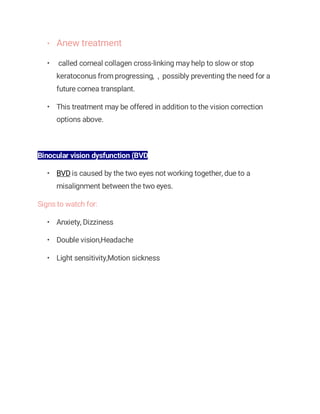 • Anew treatment
• called corneal collagen cross-linking may help to slow or stop
keratoconus from progressing, , possibly preventing the need for a
future cornea transplant.
• This treatment may be offered in addition to the vision correction
options above.
Binocular vision dysfunction (BVD
• BVD is caused by the two eyes not working together, due to a
misalignment between the two eyes.
Signs to watch for:
• Anxiety, Dizziness
• Double vision,Headache
• Light sensitivity,Motion sickness
 