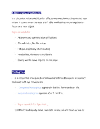 4. Convergence insufficiency
is a binocular vision conditionthat affects eye muscle coordination and near
vision. It occurs when the eyes aren’t able to effectively work together to
focus on a near object.
Signs to watch for:
• Attention and concentration difficulties
• Blurred vision, Double vision
• Fatigue, especially when reading
• Headaches ,Homework avoidance
• Seeing words move or jump on the page
Nystagmus
: is a congenital or acquired condition characterized by quick, involuntary
back-and-forth eye movements
• . Congenital nystagmus appears in the first few months of life,
• acquired nystagmus appears after 6 months.
• Signs to watch for: Eyes that :_
repetitively and rapidly move from side to side, up and down, or in a ci
 