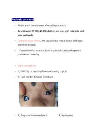 Pediatric cataracts
• Adults aren’t the only ones affected by cataracts.
• An estimated 20,000-40,000 children are born with cataracts each
year worldwide.
• Cataracts occur when:_ the usually clear lens of one or both eyes
becomes clouded.
• It’s possible that a cataract can impair vision, depending on its
position and intensity.
• Signs to watch for:
• 1_ Difficulty recognizing faces and seeing objects
• 2_ Eyes point in different directions
• 3_ Gray or white-colored pupil 4_ Nystagmus
 