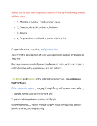 • 1_ Measles or rubella —most common cause
• 2_ Genetics,Metabolic problems, Diabetes
• 3 _Trauma
• 4_ Drug reaction to antibiotics, such as tetracycline
Congenital cataracts require:_ early intervention
to prevent the development of other vision problems such as amblyopia, or
“lazy eye”.
(Lazy eye causes eye misalignment and reduced vision, which can impact a
child’s learning ability, appearance, and self esteem.)
The density and location of the cataract will determine:_ the appropriate
treatment plan.
If the cataract is severe,:_ surgery during infancy will be recommended to :_
1- restore normal vision development and
2- prevent vision problems such as amblyopia.
Other treatments,___ with or without surgery, include eyeglasses, contact
lenses, bifocals, and eye-patching
 