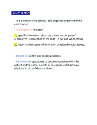 Patient History
The patient history is an initial and ongoing component of the
examination.
The objective is: to obtain
1_ specific information about the patient and/or parent’
s/caregiver’ sperception of the child’ s eye and vision status
2_ important background information on related medicalissues.
- It helps to identify and assess problems,
- it provides an opportunity to become acquainted with the
patient and/or his/her parents or caregivers, establishing a
relationship of confidence and trust.
 