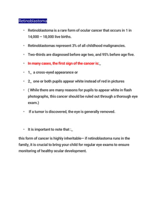 Retinoblastoma
• Retinoblastoma is a rare form of ocular cancer that occurs in 1 in
14,000 – 18,000 live births.
• Retinoblastomas represent 3% of all childhood malignancies.
• Two-thirds are diagnosed before age two, and 95% before age five.
• In many cases, the first sign of the cancer is:_
• 1_ a cross-eyed appearance or
• 2_ one or both pupils appear white instead of red in pictures
• ( While there are many reasons for pupils to appear white in flash
photographs, this cancer should be ruled out through a thorough eye
exam.)
• If a tumor is discovered, the eye is generally removed.
• It is important to note that :_
this form of cancer is highly inheritable— if retinoblastoma runs in the
family, it is crucial to bring your child for regular eye exams to ensure
monitoring of healthy ocular development.
 