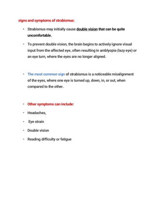 signs and symptoms of strabismus:
• Strabismus may initially cause double vision that can be quite
uncomfortable.
• To prevent double vision, the brain begins to actively ignore visual
input from the affected eye, often resulting in amblyopia (lazy eye) or
an eye turn, where the eyes are no longer aligned.
• The most common sign of strabismus is a noticeable misalignment
of the eyes, where one eye is turned up, down, in, or out, when
compared to the other.
• Other symptoms can include:
• Headaches,
• Eye strain
• Double vision
• Reading difficulty or fatigue
 