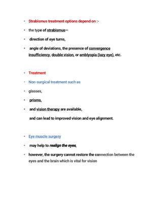 • Strabismus treatment options depend on :-
• the type of strabismus—
• direction of eye turns,
• angle of deviations, the presence of convergence
insufficiency, double vision, or amblyopia (lazy eye), etc.
• Treatment
• Non-surgical treatment such as
• glasses,
• prisms,
• and vision therapy are available,
and can lead to improved vision and eye alignment.
• Eye muscle surgery
• may help to ,
• however, the surgery cannot restore the connection between the
eyes and the brain which is vital for vision
 