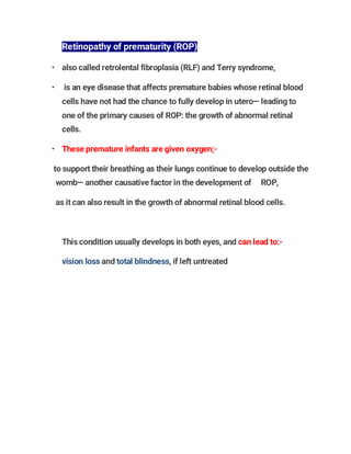 Retinopathy of prematurity (ROP)
• also called retrolental fibroplasia (RLF) and Terry syndrome,
• is an eye disease that affects premature babies whose retinal blood
cells have not had the chance to fully develop in utero— leading to
one of the primary causes of ROP: the growth of abnormal retinal
cells.
• These premature infants are given oxygen;-
to support their breathing as their lungs continue to develop outside the
womb— another causative factor in the development of ROP,
as it can also result in the growth of abnormal retinal blood cells.
This condition usually develops in both eyes, and can lead to:-
vision loss and total blindness, if left untreated
 