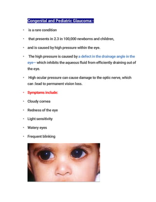Congenital and Pediatric Glaucoma:-
• is a rare condition
• that presents in 2.3 in 100,000 newborns and children,
• and is caused by high pressure within the eye.
• The high pressure is caused by a defect in the drainage angle in the
eye— which inhibits the aqueous fluid from efficiently draining out of
the eye.
• High ocular pressure can cause damage to the optic nerve, which
can :lead to permanent vision loss.
• Symptoms include:
• Cloudy cornea
• Redness of the eye
• Light sensitivity
• Watery eyes
• Frequent blinking
 