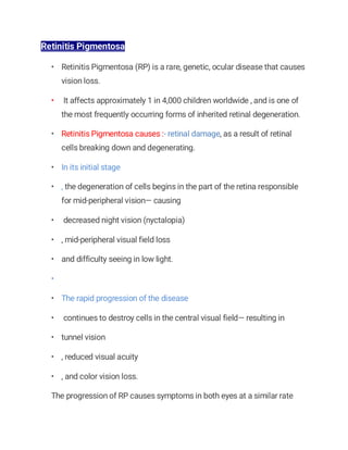 Retinitis Pigmentosa
• Retinitis Pigmentosa (RP) is a rare, genetic, ocular disease that causes
vision loss.
• It affects approximately 1 in 4,000 children worldwide , and is one of
the most frequently occurring forms of inherited retinal degeneration.
• Retinitis Pigmentosa causes :- retinal damage, as a result of retinal
cells breaking down and degenerating.
• In its initial stage
• , the degeneration of cells begins in the part of the retina responsible
for mid-peripheral vision— causing
• decreased night vision (nyctalopia)
• , mid-peripheral visual field loss
• and difficulty seeing in low light.
•
• The rapid progression of the disease
• continues to destroy cells in the central visual field— resulting in
• tunnel vision
• , reduced visual acuity
• , and color vision loss.
The progression of RP causes symptoms in both eyes at a similar rate
 