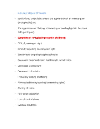• in its later stages, RP causes
• sensitivity to bright lights due to the appearance of an intense glare
(photophobia) and
• the appearance of blinking, shimmering, or swirling lights in the visual
field (photopsia).
• Symptoms of RP typically present in childhood:
• Difficulty seeing at night
• Difficulty adjusting to changes in light
• Sensitivity to bright lights (photophobia)
• Decreased peripheral vision that leads to tunnel vision
• Decreased vision acuity
• Decreased color vision
• Frequently tripping and falling
• Photopsia (blinking/swirling/shimmering lights)
• Blurring of vision
• Poor color separation
• Loss of central vision
• Eventual blindness
 