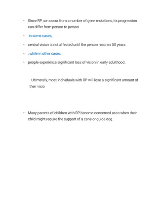 • Since RP can occur from a number of gene mutations, its progression
can differ from person to person
• in some cases,
• central vision is not affected until the person reaches 50 years
• , while in other cases,
• people experience significant loss of vision in early adulthood.
Ultimately, most individuals with RP will lose a significant amount of
their visio
• Many parents of children with RP become concerned as to when their
child might require the support of a cane or guide dog.
 