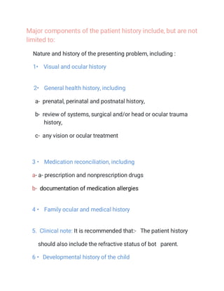 Major components of the patient history include, but are not
limited to:
Nature and history of the presenting problem, including :
1• Visual and ocular history
2• General health history, including
a- prenatal, perinatal and postnatal history,
b- review of systems, surgical and/or head or ocular trauma
history,
c- any vision or ocular treatment
3 • Medication reconciliation, including
a- a- prescription and nonprescription drugs
b- documentation of medication allergies
4 • Family ocular and medical history
5. Clinical note: It is recommended that:- The patient history
should also include the refractive status of bot parent.
6 • Developmental history of the child
 