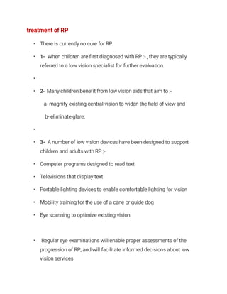 treatment of RP
• There is currently no cure for RP.
• 1- When children are first diagnosed with RP :- , they are typically
referred to a low vision specialist for further evaluation.
•
• 2- Many children benefit from low vision aids that aim to ;-
a- magnify existing central vision to widen the field of view and
b- eliminate glare.
•
• 3- A number of low vision devices have been designed to support
children and adults with RP ;-
• Computer programs designed to read text
• Televisions that display text
• Portable lighting devices to enable comfortable lighting for vision
• Mobility training for the use of a cane or guide dog
• Eye scanning to optimize existing vision
• Regular eye examinations will enable proper assessments of the
progression of RP, and will facilitate informed decisions about low
vision services
 