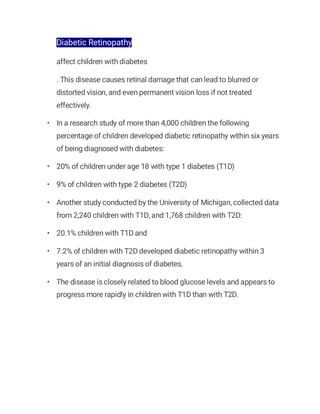 Diabetic Retinopathy
affect children with diabetes
. This disease causes retinal damage that can lead to blurred or
distorted vision, and even permanent vision loss if not treated
effectively.
• In a research study of more than 4,000 children the following
percentage of children developed diabetic retinopathy within six years
of being diagnosed with diabetes:
• 20% of children under age 18 with type 1 diabetes (T1D)
• 9% of children with type 2 diabetes (T2D)
• Another study conducted by the University of Michigan, collected data
from 2,240 children with T1D, and 1,768 children with T2D:
• 20.1% children with T1D and
• 7.2% of children with T2D developed diabetic retinopathy within 3
years of an initial diagnosis of diabetes.
• The disease is closely related to blood glucose levels and appears to
progress more rapidly in children with T1D than with T2D.
 