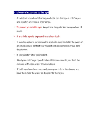 • chemical exposure to the eye
• A variety of household cleaning products can damage a child’s eyes
and result in an eye care emergency.
• To protect your child’s eyes, keep these things locked away and out of
reach.
• If a child’s eye is exposed to a chemical:-
• 1- look for a phone number on the product’s label to dial in the event of
an emergency or contact your nearest pediatric emergency eye care
department.
• 2- Immediately after the incident:
• Hold your child’s eye open for about 20 minutes while you flush the
eye area with clean water or saline drops.
• If both eyes have been exposed, place your child in the shower and
have them face the water so it goes into their eyes.
 