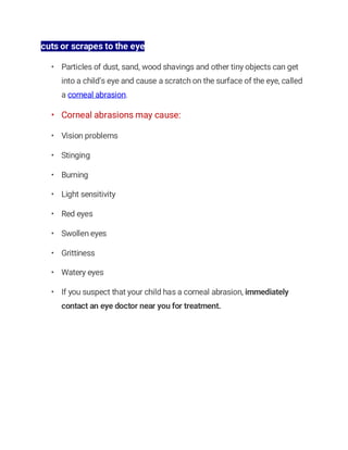 cuts or scrapes to the eye
• Particles of dust, sand, wood shavings and other tiny objects can get
into a child’s eye and cause a scratch on the surface of the eye, called
a corneal abrasion.
• Corneal abrasions may cause:
• Vision problems
• Stinging
• Burning
• Light sensitivity
• Red eyes
• Swollen eyes
• Grittiness
• Watery eyes
• If you suspect that your child has a corneal abrasion, immediately
contact an eye doctor near you for treatment.
 