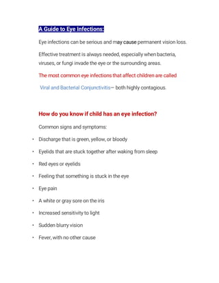 A Guide to Eye Infections:
Eye infections can be serious and may cause permanent vision loss.
Effective treatment is always needed, especially when bacteria,
viruses, or fungi invade the eye or the surrounding areas.
The most common eye infections that affect children are called
Viral and Bacterial Conjunctivitis— both highly contagious.
How do you know if child has an eye infection?
Common signs and symptoms:
• Discharge that is green, yellow, or bloody
• Eyelids that are stuck together after waking from sleep
• Red eyes or eyelids
• Feeling that something is stuck in the eye
• Eye pain
• A white or gray sore on the iris
• Increased sensitivity to light
• Sudden blurry vision
• Fever, with no other cause
 