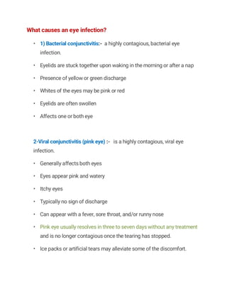 What causes an eye infection?
• 1) Bacterial conjunctivitis:- a highly contagious, bacterial eye
infection.
• Eyelids are stuck together upon waking in the morning or after a nap
• Presence of yellow or green discharge
• Whites of the eyes may be pink or red
• Eyelids are often swollen
• Affects one or both eye
2-Viral conjunctivitis (pink eye) :- is a highly contagious, viral eye
infection.
• Generally affects both eyes
• Eyes appear pink and watery
• Itchy eyes
• Typically no sign of discharge
• Can appear with a fever, sore throat, and/or runny nose
• Pink eye usually resolves in three to seven days without any treatment
and is no longer contagious once the tearing has stopped.
• Ice packs or artificial tears may alleviate some of the discomfort.
 