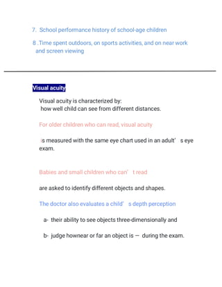 7. School performance history of school-age children
8 .Time spent outdoors, on sports activities, and on near work
and screen viewing
Visual acuity
 Visual acuity is characterized by:
 how well child can see from different distances.
 For older children who can read, visual acuity

 is measured with the same eye chart used in an adult’ s eye
exam.
 Babies and small children who can’ t read
 are asked to identify different objects and shapes.
 The doctor also evaluates a child’ s depth perception
a- their ability to see objects three-dimensionally and
b- judge hownear or far an object is — during the exam.
 