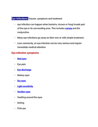 Eye infections: Causes, symptoms and treatment
• eye infection can happen when bacteria, viruses or fungi invade part
of the eye or its surrounding area. This includes cornea and the
conjunctiva.
• Many eye infections go away on their own or with simple treatment.
• Less commonly, an eye infection can be very serious and require
immediate medical attention
Eye infection symptoms
• Red eyes
• Eye pain
• Eye discharge
• Watery eyes
• Dry eyes
• Light sensitivity
• Swollen eyes
• Swelling around the eyes
• Itching
• Pink eye
 