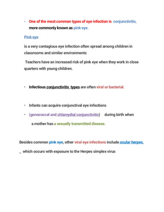 • One of the most common types of eye infection is conjunctivitis,
more commonly known as pink eye.
Pink eye
is a very contagious eye infection often spread among children in
classrooms and similar environments
Teachers have an increased risk of pink eye when they work in close
quarters with young children.
• Infectious conjunctivitis types are often viral or bacterial.
• Infants can acquire conjunctival eye infections
• (gonococcal and chlamydial conjunctivitis) during birth when
a mother has a sexually transmitted disease.
Besides common pink eye, other viral eye infections include ocular herpes,
_ which occurs with exposure to the Herpes simplex virus
 