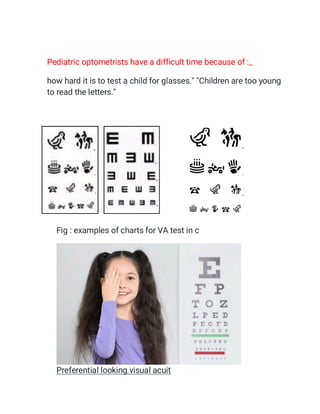 Pediatric optometrists have a difficult time because of :_
how hard it is to test a child for glasses." "Children are too young
to read the letters."

Fig : examples of charts for VA test in c
Preferential looking visual acuit
 