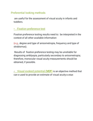 Preferential looking methods
are useful for the assessment of visual acuity in infants and
toddlers.
• Fixation preference test
Fixation preference testing results need to: be interpreted in the
context of all other available information
(e.g., degree and type of anisometropia, frequency and type of
strabismus).
Results of fixation preference testing may be unreliable for
diagnosing amblyopia, particularly secondary to anisometropia;
therefore, monocular visual acuity measurements should be
obtained, if possible.
،• Visual evoked potential (VEP) is an objective method that
can e used to provide an estimate of visual acuity in infant
 