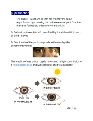 pupil function
 The pupils’ reactions to light are typically the same
regardless of age, making the test to measure pupil function
the same for babies, older children and adults.
1- Pediatric optometrists will use a flashlight and shine it into each
of child’ s eyes
2- See if each of the pupils responds to the new light by
constricting? Or not.

The inability of one or both pupils to respond to light could indicate
a neurological issue and will likely refer child to a specialist
d to a sp
 