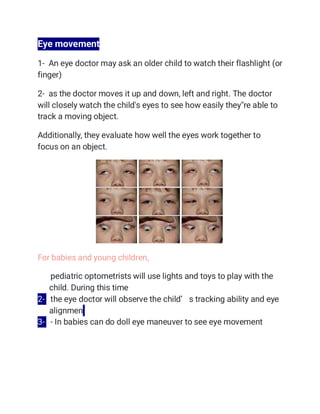 Eye movement
1- An eye doctor may ask an older child to watch their flashlight (or
finger)
2- as the doctor moves it up and down, left and right. The doctor
will closely watch the child's eyes to see how easily they''re able to
track a moving object.
Additionally, they evaluate how well the eyes work together to
focus on an object.
For babies and young children,
1- pediatric optometrists will use lights and toys to play with the
child. During this time
2- the eye doctor will observe the child’ s tracking ability and eye
alignmen
3- - In babies can do doll eye maneuver to see eye movement
 