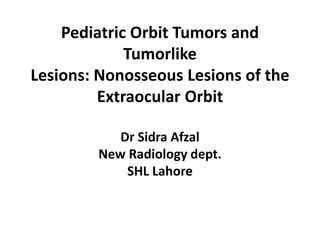Pediatric Orbit Tumors and
Tumorlike
Lesions: Nonosseous Lesions of the
Extraocular Orbit
Dr Sidra Afzal
New Radiology dept.
SHL Lahore
 