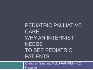 PEDIATRIC PALLIATIVE
CARE:
WHY AN INTERNIST
NEEDS
TO SEE PEDIATRIC
PATIENTS
Christian Sinclair, MD, FAAHPM – KC
Hospice
 