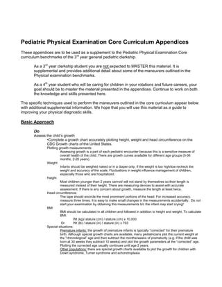 Pediatric Physical Examination Core Curriculum Appendices
These appendices are to be used as a supplement to the Pediatric Physical Examination Core
curriculum benchmarks of the 3rd year general pediatric clerkship.

       As a 3rd year clerkship student you are not expected to MASTER this material. It is
       supplemental and provides additional detail about some of the maneuvers outlined in the
       Physical examination benchmarks.

       As a 4th year student who will be caring for children in your rotations and future careers, your
       goal should be to master the material presented in the appendices. Continue to work on both
       the knowledge and skills presented here.

The specific techniques used to perform the maneuvers outlined in the core curriculum appear below
with additional supplemental information. We hope that you will use this material as a guide to
improving your physical diagnostic skills.

Basic Approach

       Do
       Assess the child’s growth
              •Complete a growth chart accurately plotting height, weight and head circumference on the
              CDC Growth charts of the United States.
              Plotting growth measurements:
                        Assessing growth is a part of each pediatric encounter because this is a sensitive measure of
                        overall health of the child. There are growth curves available for different age groups (0-36
                        months, 2-20 years).
              Weight:
                        Infants should be weighed naked or in a diaper only. If the weight is too high/low recheck the
                        weight and accuracy of the scale. Fluctuations in weight influence management of children,
                        especially those who are hospitalized.
              Height
                        Most children younger than 2 years cannot/ will not stand by themselves so their length is
                        measured instead of their height. There are measuring devices to assist with accurate
                        assessment. If there is any concern about growth, measure the length at least twice.
              Head circumference:
                        The tape should encircle the most prominent portions of the head. For increased accuracy,
                        measure three times. It is easy to make small changes in the measurements accidentally. Do not
                        start your examination by obtaining this measurements b/c the infant may start crying!
              BMI
                        BMI should be calculated in all children and followed in addition to height and weight. To calculate
                        BMI:
                                   Wt (kg)/ stature (cm) / stature (cm) x 10,000
                         Or        Wt (lb) / stature (in) / stature (in) x 703
              Special situations:
                        Premature infants: the growth of premature infants is typically “corrected” for their premature
                        birth. Although special growth charts are available, many pediatricians plot the current weight at
                        the “chronological” age and then subtract the months/weeks of prematurity (e.g. if the child was
                        born at 30 weeks they subtract 10 weeks) and plot the growth parameters at the “corrected” age.
                        Plotting the corrected age usually continues until age 2 years.
                        Other populations: there are special growth charts available to plot the growth for children with
                        Down syndrome, Turner syndrome and achondroplasia
 