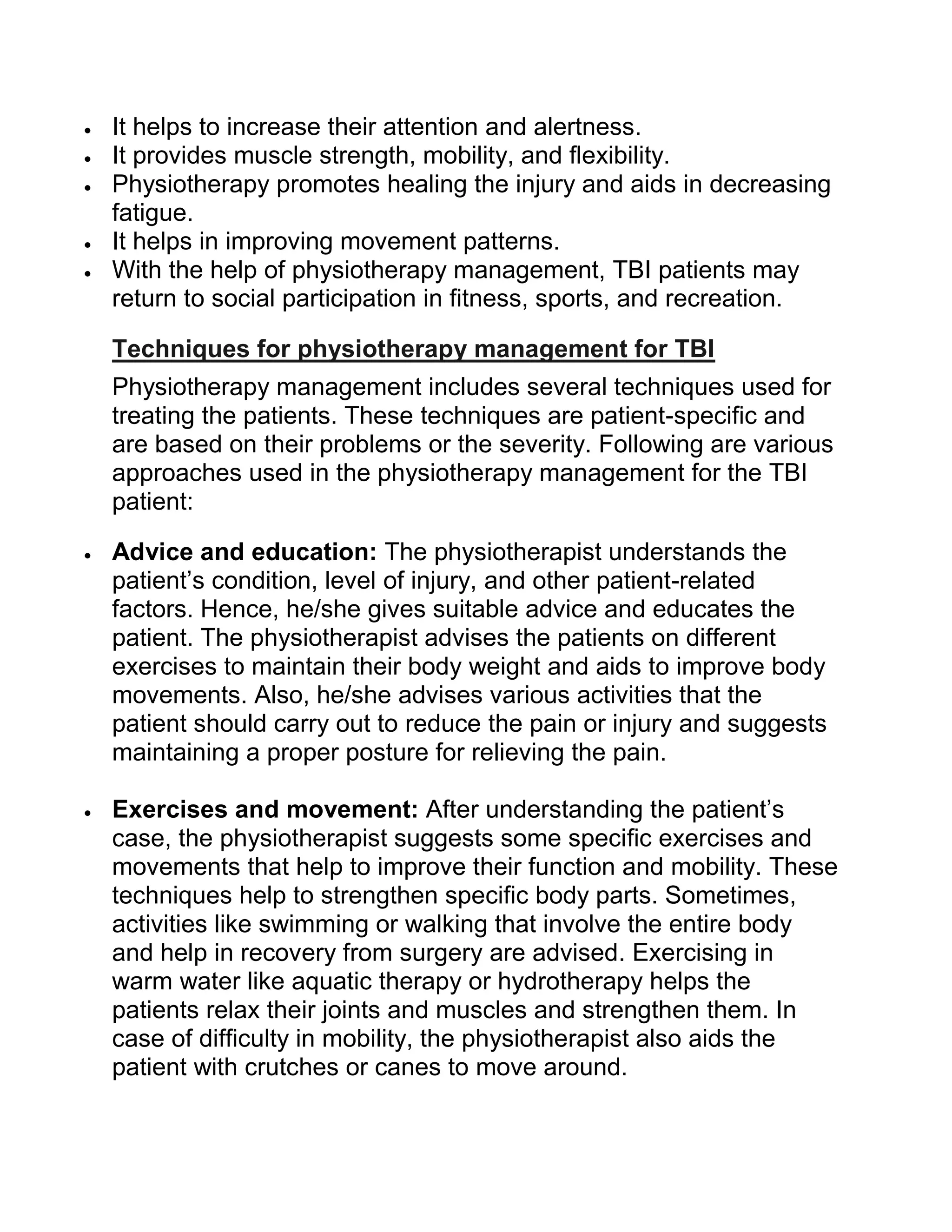  It helps to increase their attention and alertness.
 It provides muscle strength, mobility, and flexibility.
 Physiotherapy promotes healing the injury and aids in decreasing
fatigue.
 It helps in improving movement patterns.
 With the help of physiotherapy management, TBI patients may
return to social participation in fitness, sports, and recreation.
Techniques for physiotherapy management for TBI
Physiotherapy management includes several techniques used for
treating the patients. These techniques are patient-specific and
are based on their problems or the severity. Following are various
approaches used in the physiotherapy management for the TBI
patient:
 Advice and education: The physiotherapist understands the
patient’s condition, level of injury, and other patient-related
factors. Hence, he/she gives suitable advice and educates the
patient. The physiotherapist advises the patients on different
exercises to maintain their body weight and aids to improve body
movements. Also, he/she advises various activities that the
patient should carry out to reduce the pain or injury and suggests
maintaining a proper posture for relieving the pain.
 Exercises and movement: After understanding the patient’s
case, the physiotherapist suggests some specific exercises and
movements that help to improve their function and mobility. These
techniques help to strengthen specific body parts. Sometimes,
activities like swimming or walking that involve the entire body
and help in recovery from surgery are advised. Exercising in
warm water like aquatic therapy or hydrotherapy helps the
patients relax their joints and muscles and strengthen them. In
case of difficulty in mobility, the physiotherapist also aids the
patient with crutches or canes to move around.
 