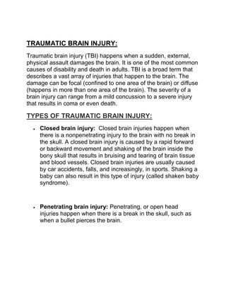 TRAUMATIC BRAIN INJURY:
Traumatic brain injury (TBI) happens when a sudden, external,
physical assault damages the brain. It is one of the most common
causes of disability and death in adults. TBI is a broad term that
describes a vast array of injuries that happen to the brain. The
damage can be focal (confined to one area of the brain) or diffuse
(happens in more than one area of the brain). The severity of a
brain injury can range from a mild concussion to a severe injury
that results in coma or even death.
TYPES OF TRAUMATIC BRAIN INJURY:
 Closed brain injury: Closed brain injuries happen when
there is a nonpenetrating injury to the brain with no break in
the skull. A closed brain injury is caused by a rapid forward
or backward movement and shaking of the brain inside the
bony skull that results in bruising and tearing of brain tissue
and blood vessels. Closed brain injuries are usually caused
by car accidents, falls, and increasingly, in sports. Shaking a
baby can also result in this type of injury (called shaken baby
syndrome).
 Penetrating brain injury: Penetrating, or open head
injuries happen when there is a break in the skull, such as
when a bullet pierces the brain.
 