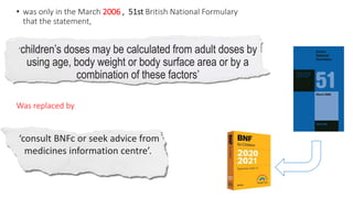 • was only in the March 2006 , 51st British National Formulary
that the statement,
‘children’s doses may be calculated from adult doses by
using age, body weight or body surface area or by a
combination of these factors’
Was replaced by
‘consult BNFc or seek advice from
medicines information centre’.
 